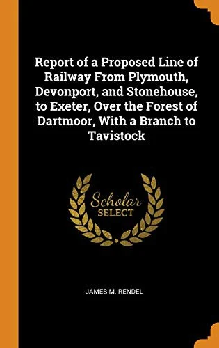Report of a Proposed Line of Railway from Plymouth, Devonport, and Stonehouse, to Exeter, Over the Forest of Dartmoor, with a Branch to Tavistock